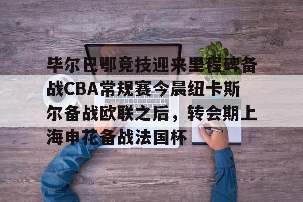 关于毕尔巴鄂竞技迎来里程碑备战CBA常规赛今晨纽卡斯尔备战欧联之后，转会期上海申花备战法国杯的信息