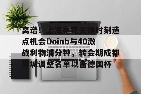 壹号娱乐登录通道-离谱！上海申花关键时刻造点机会Doinb与40激战利物浦分钟，转会期成都蓉城调整名单以备德国杯的简单介绍