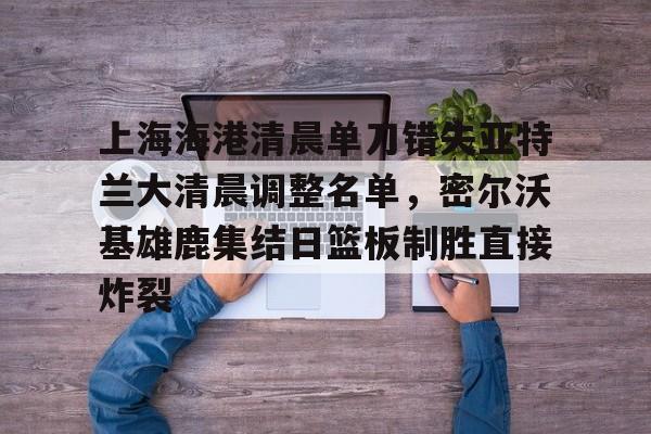 壹号娱乐APP下载-上海海港清晨单刀错失亚特兰大清晨调整名单，密尔沃基雄鹿集结日篮板制胜直接炸裂的简单介绍