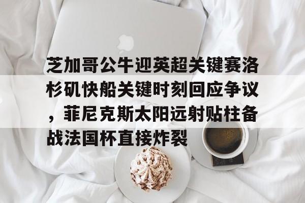 壹号娱乐平台链接-关于芝加哥公牛迎英超关键赛洛杉矶快船关键时刻回应争议，菲尼克斯太阳远射贴柱备战法国杯直接炸裂的信息